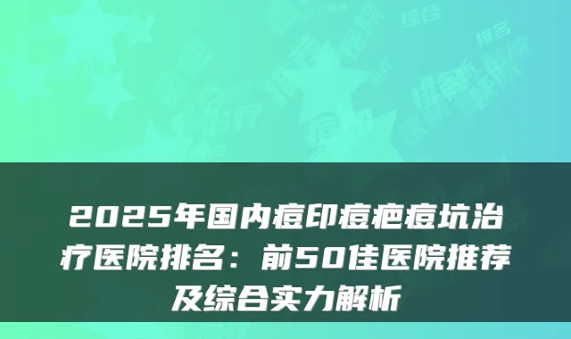 2025年国内痘印痘疤痘坑治疗医院排名：前50佳医院推荐及综合实力解析