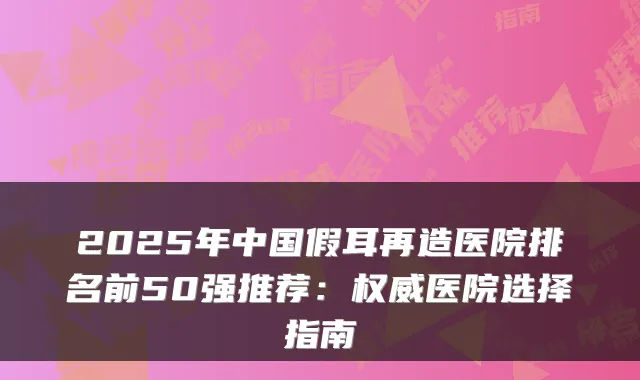 2025年中国假耳再造医院排名前50强推荐:权威医院选择指南