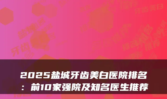 2025盐城牙齿美白医院排名:前10家强院及知名医生推荐