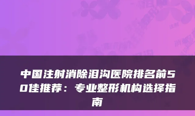 中国注射消除泪沟医院排名前50佳推荐:专业整形机构选择指南