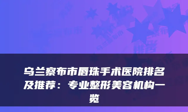 乌兰察布市唇珠手术医院排名及推荐：专业整形美容机构一览