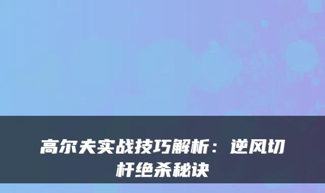 高尔夫实战技巧解析:逆风切杆绝杀秘诀