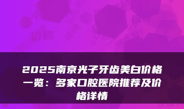 2025南京光子牙齿美白价格一览:多家口腔医院推荐及价格详情