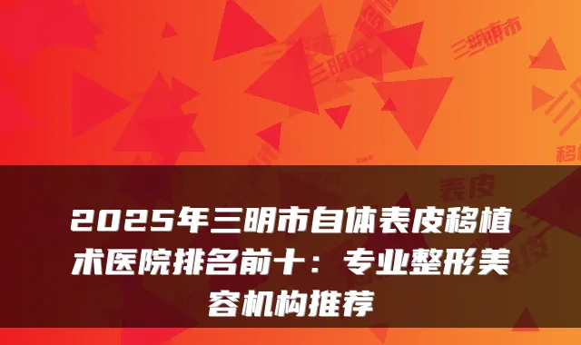 2025年三明市自体表皮移植术医院排名前十：专业整形美容机构推荐