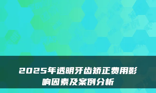 2025年透明牙齿矫正费用影响因素及案例分析