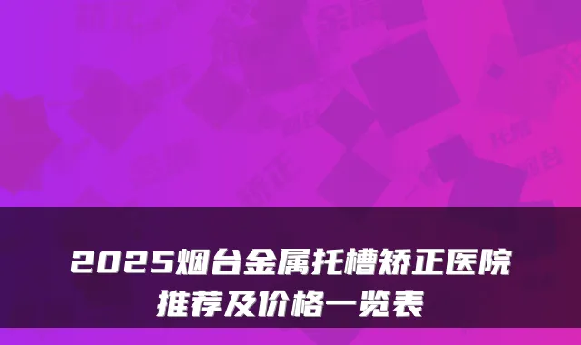 2025烟台金属托槽矫正医院推荐及价格一览表