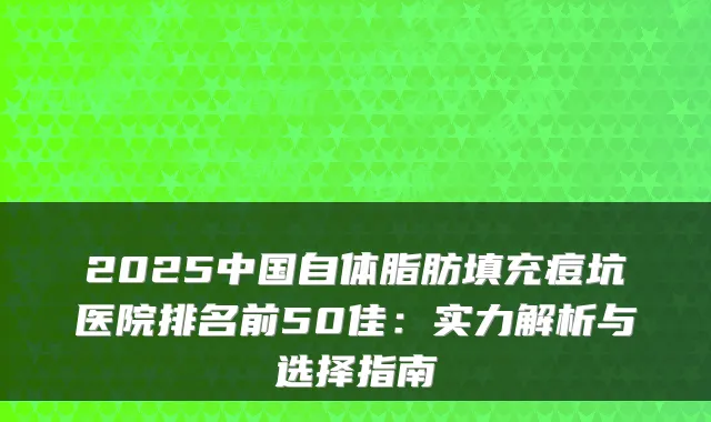 2025中国自体脂肪填充痘坑医院排名前50佳：实力解析与选择指南