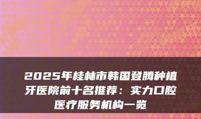 2025年桂林市韩国登腾种植牙医院前十名推荐:实力口腔医疗服务机构一览