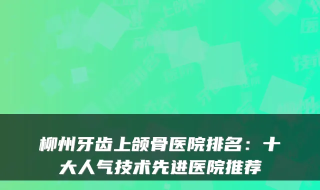 柳州牙齿上颌骨医院排名：十大人气技术先进医院推荐