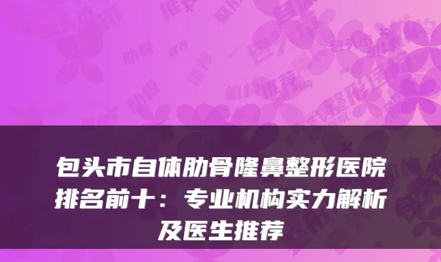 包头市自体肋骨隆鼻整形医院排名前十：专业机构实力解析及医生推荐