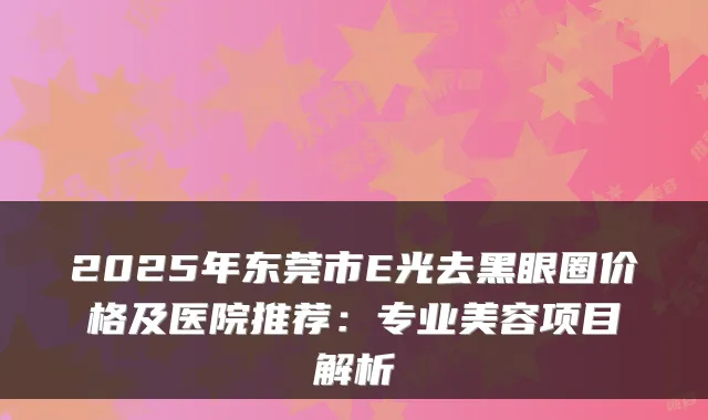 2025年东莞市E光去黑眼圈价格及医院推荐：专业美容项目解析
