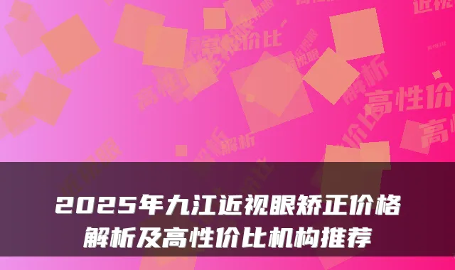 2025年九江近视眼矫正价格解析及高性价比机构推荐