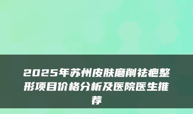 2025年苏州皮肤磨削祛疤整形项目价格分析及医院医生推荐