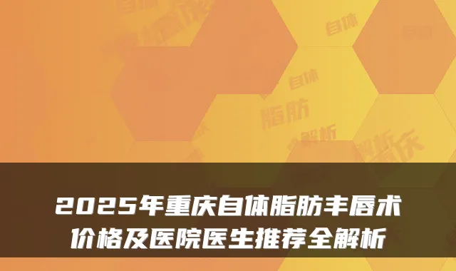2025年重庆自体脂肪丰唇术价格及医院医生推荐全解析