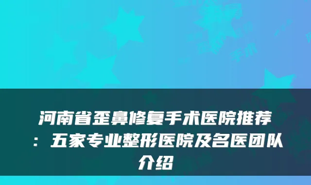 河南省歪鼻修复手术医院推荐：五家专业整形医院及名医团队介绍