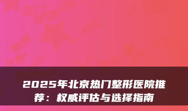 2025年北京热门整形医院推荐：权威评估与选择指南
