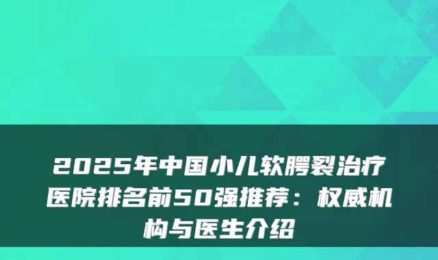 2025年中国小儿软腭裂医院排名前50强推荐：机构与医生介绍