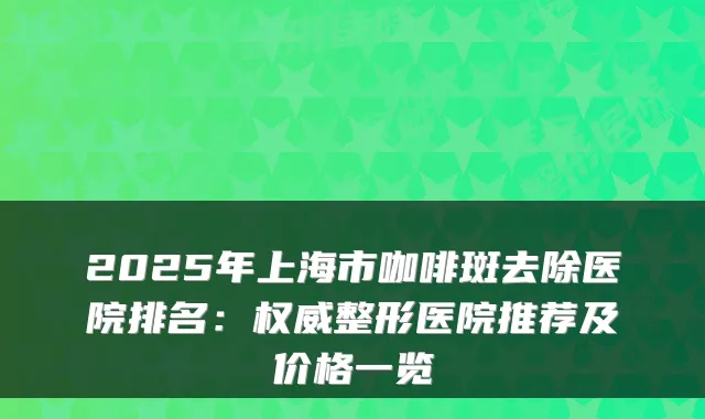 2025年上海市咖啡斑去除医院排名：整形医院推荐及价格一览