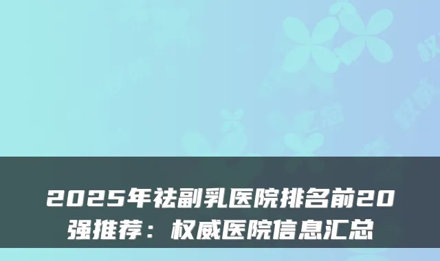 2025年祛副乳医院排名前20强推荐：医院信息汇总
