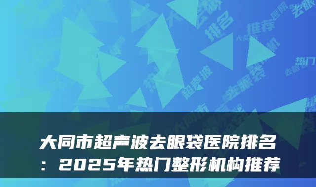 大同市超声波去眼袋医院排名:2025年热门整形机构推荐