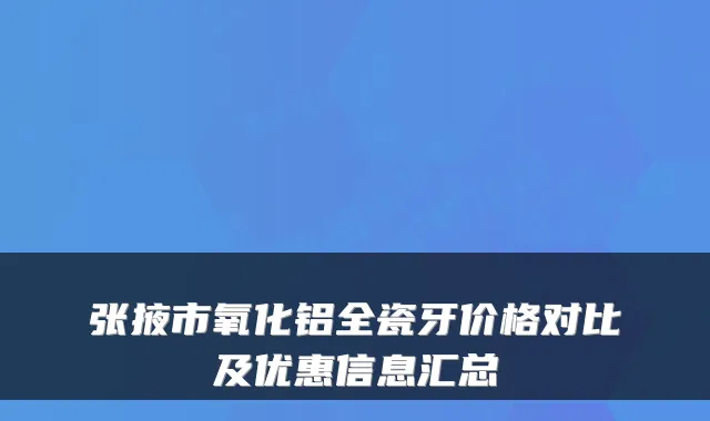 张掖市氧化铝全瓷牙价格对比及优惠信息汇总