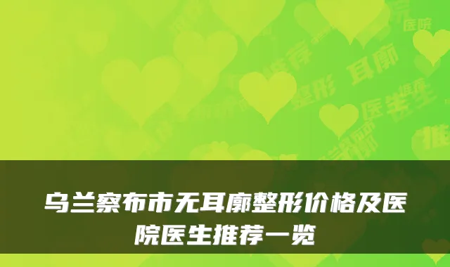 乌兰察布市无耳廓整形价格及医院医生推荐一览