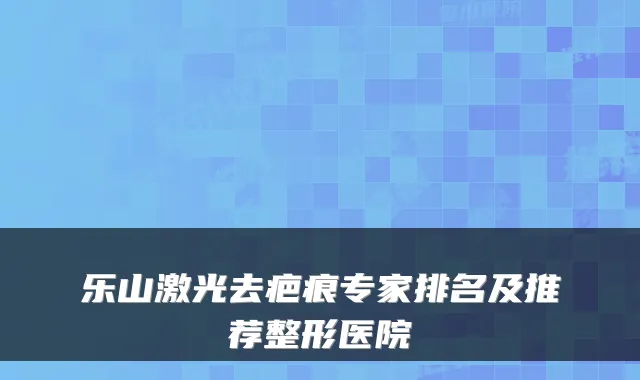 乐山激光去疤痕专家排名及推荐整形医院