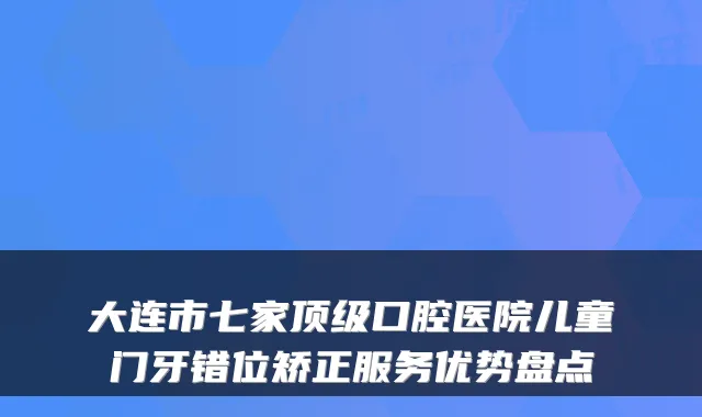 大连市七家口腔医院儿童门牙错位矫正服务优势盘点