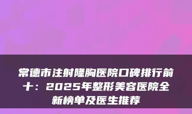 常德市注射隆胸医院口碑排行前十：2025年整形美容医院全新榜单及医生推荐