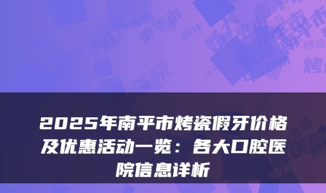 2025年南平市烤瓷假牙价格及优惠活动一览:各大口腔医院信息详析