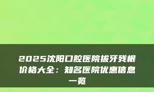 2025沈阳口腔医院拔牙残根价格大全：知名医院优惠信息一览
