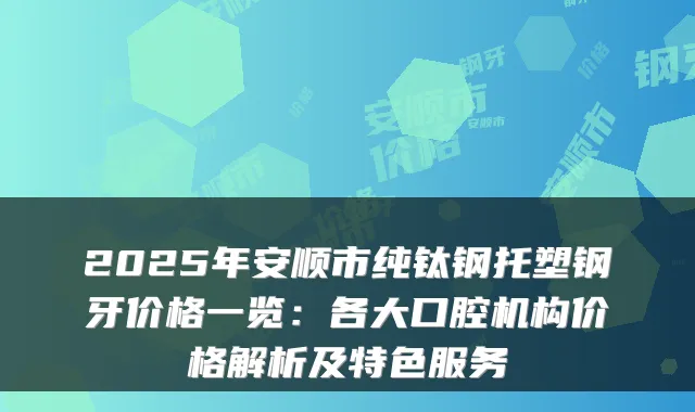 2025年安顺市纯钛钢托塑钢牙价格一览：各大口腔机构价格解析及特色服务
