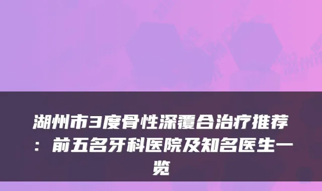 湖州市3度骨性深覆合推荐：前五名牙科医院及知名医生一览