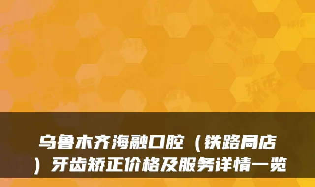 乌鲁木齐海融口腔（铁路局店）牙齿矫正价格及服务详情一览