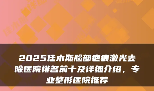 2025佳木斯脸部疤痕激光去除医院排名前十及详细介绍，专业整形医院推荐