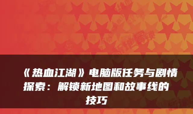 《热血江湖》电脑版任务与剧情探索:解锁新地图和故事线的技巧
