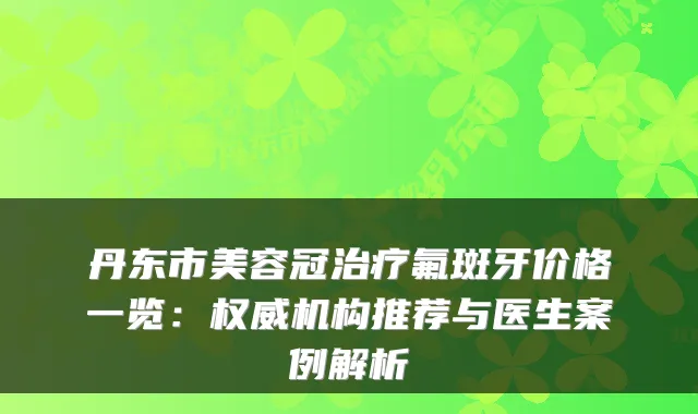 丹东市美容冠氟斑牙价格一览:机构推荐与医生案例解析