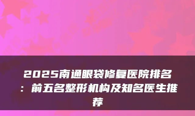 2025南通眼袋修复医院排名：前五名整形机构及知名医生推荐
