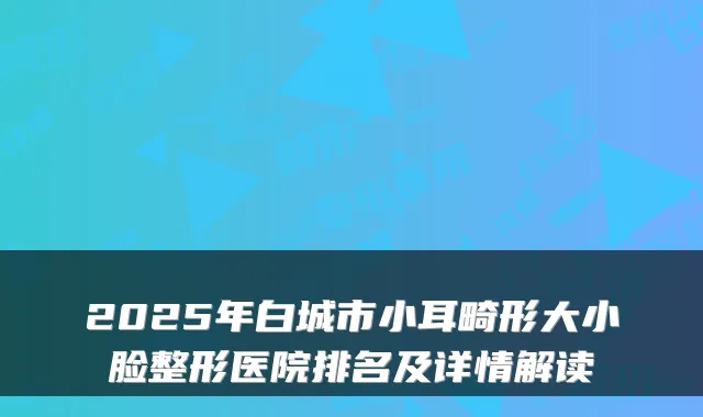 2025年白城市小耳畸形大小脸整形医院排名及详情解读