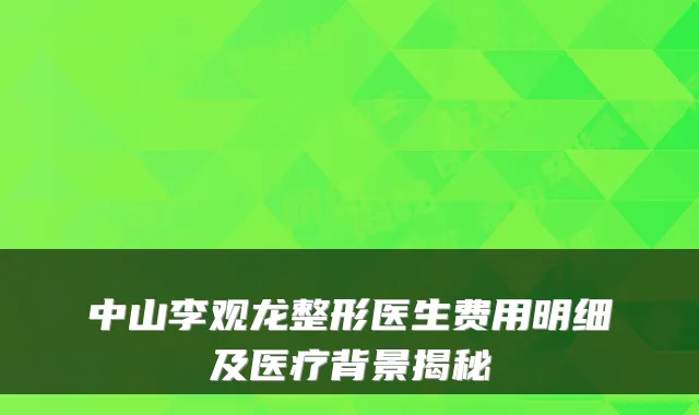 中山李观龙整形医生费用明细及医疗背景揭秘