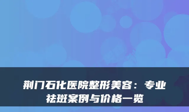 荆门石化医院整形美容:专业祛斑案例与价格一览