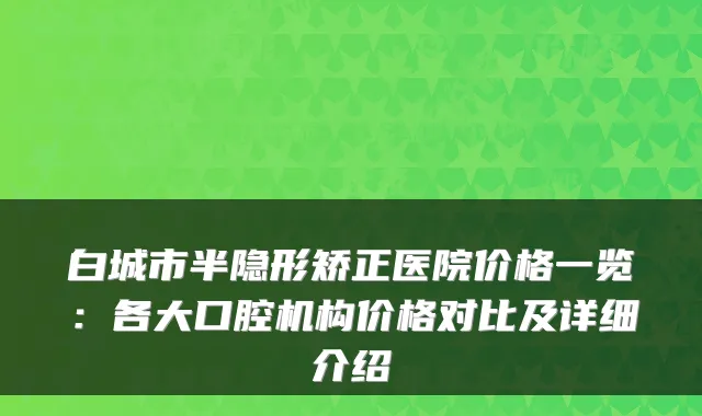 白城市半隐形矫正医院价格一览：各大口腔机构价格对比及详细介绍