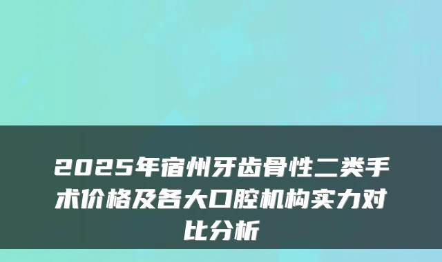 2025年宿州牙齿骨性二类手术价格及各大口腔机构实力对比分析
