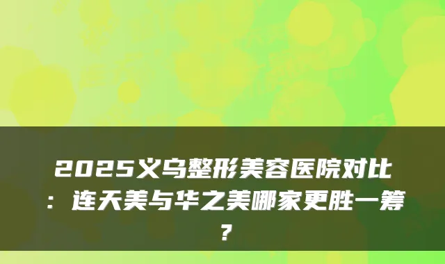2025义乌整形美容医院对比：连天美与华之美哪家更胜一筹？