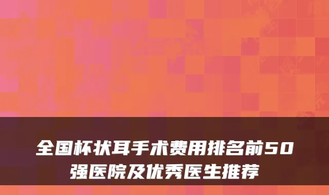 全国杯状耳手术费用排名前50强医院及优秀医生推荐