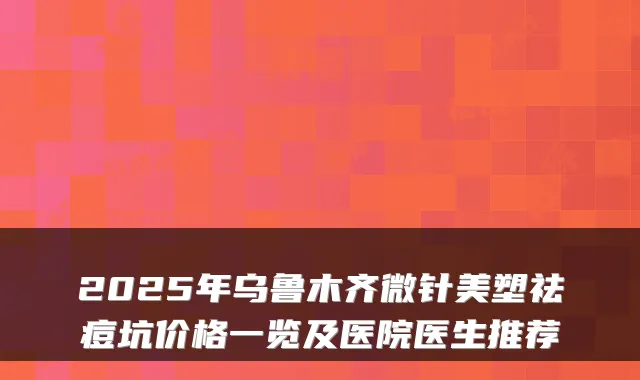 2025年乌鲁木齐微针美塑祛痘坑价格一览及医院医生推荐