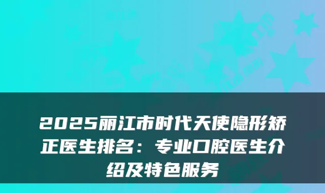 2025丽江市时代天使隐形矫正医生排名：专业口腔医生介绍及特色服务