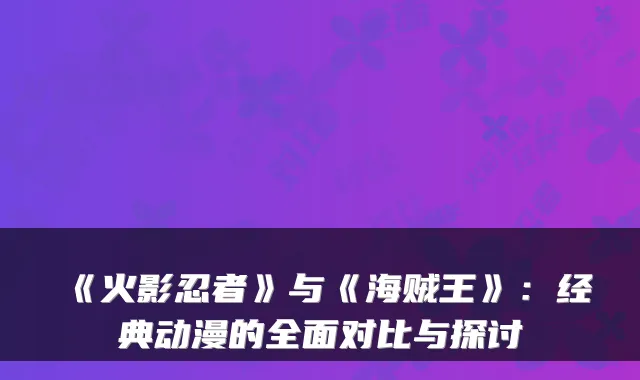 《火影忍者》与《海贼王》:经典动漫的全面对比与探讨