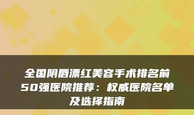 全国阴唇漂红美容手术排名前50强医院推荐：医院名单及选择指南