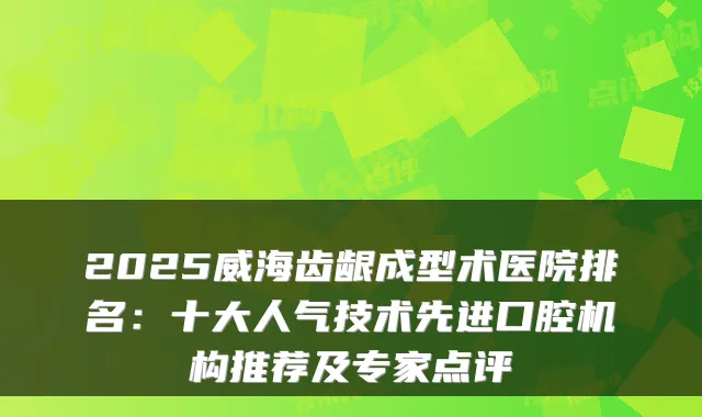 2025威海齿龈成型术医院排名：十大人气技术先进口腔机构推荐及专家点评